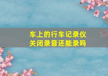 车上的行车记录仪关闭录音还能录吗