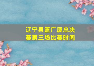 辽宁男篮广厦总决赛第三场比赛时间