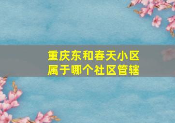 重庆东和春天小区属于哪个社区管辖