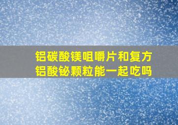 铝碳酸镁咀嚼片和复方铝酸铋颗粒能一起吃吗