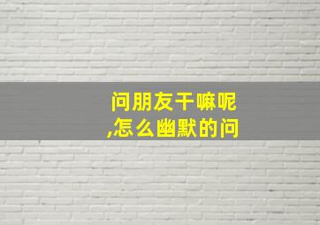 问朋友干嘛呢,怎么幽默的问