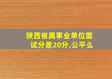 陕西省属事业单位面试分差20分,公平么