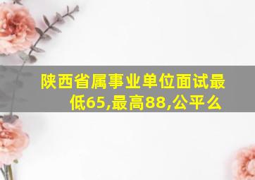 陕西省属事业单位面试最低65,最高88,公平么