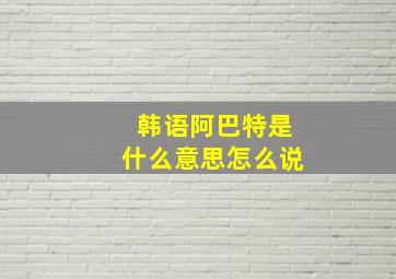 韩语阿巴特是什么意思怎么说