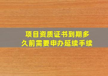 项目资质证书到期多久前需要申办延续手续