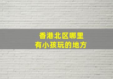 香港北区哪里有小孩玩的地方