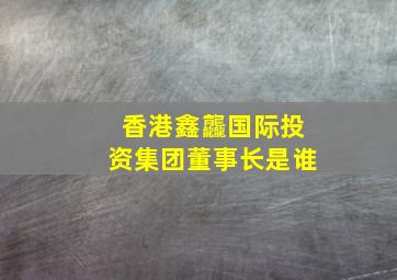 香港鑫龘国际投资集团董事长是谁