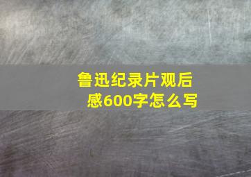 鲁迅纪录片观后感600字怎么写