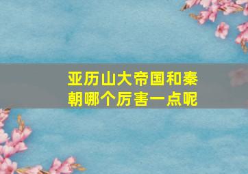 亚历山大帝国和秦朝哪个厉害一点呢