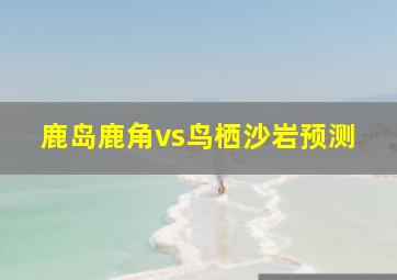 鹿岛鹿角vs鸟栖沙岩预测